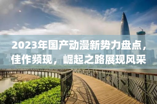 2023年国产动漫新势力盘点，佳作频现，崛起之路展现风采
