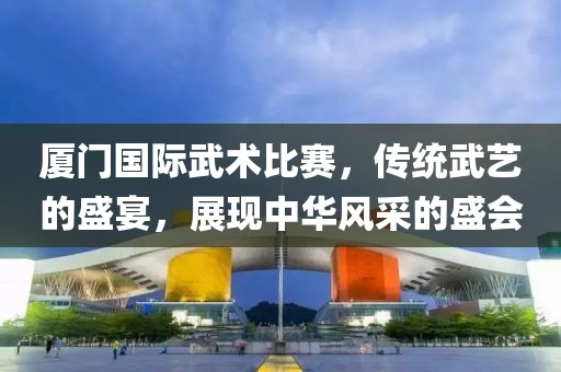 厦门国际武术比赛，传统武艺的盛宴，展现中华风采的盛会