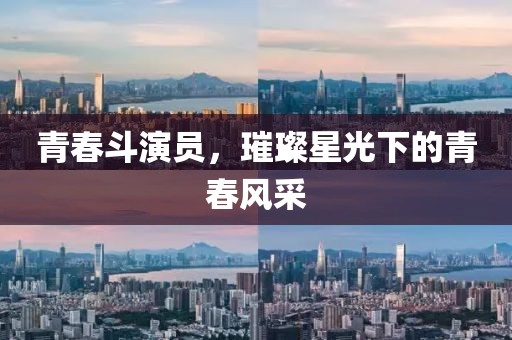 青春斗演员，璀璨星光下的青春风采