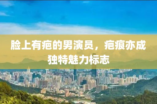 脸上有疤的男演员，疤痕亦成独特魅力标志