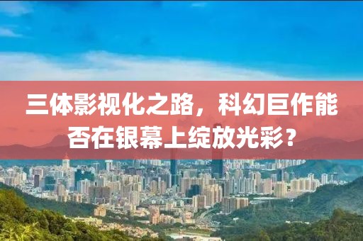 三体影视化之路，科幻巨作能否在银幕上绽放光彩？