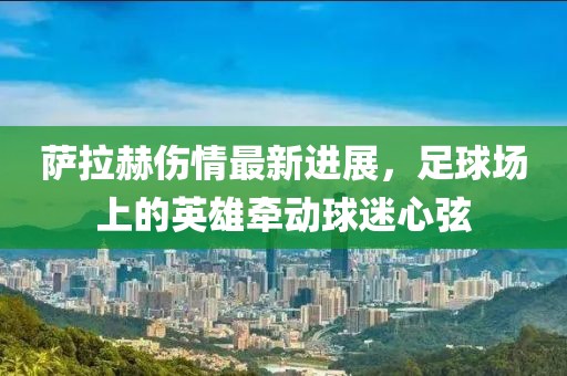 萨拉赫伤情最新进展，足球场上的英雄牵动球迷心弦