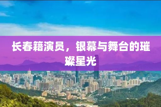 长春籍演员，银幕与舞台的璀璨星光