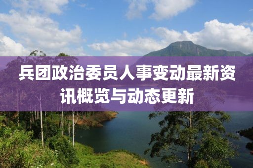 兵团政治委员人事变动最新资讯概览与动态更新