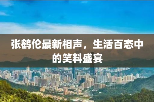 张鹤伦最新相声，生活百态中的笑料盛宴