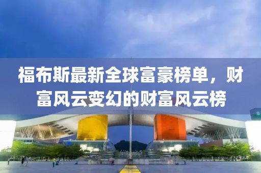 福布斯最新全球富豪榜单，财富风云变幻的财富风云榜