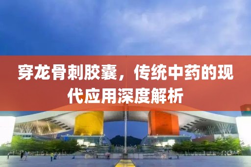 穿龙骨刺胶囊，传统中药的现代应用深度解析