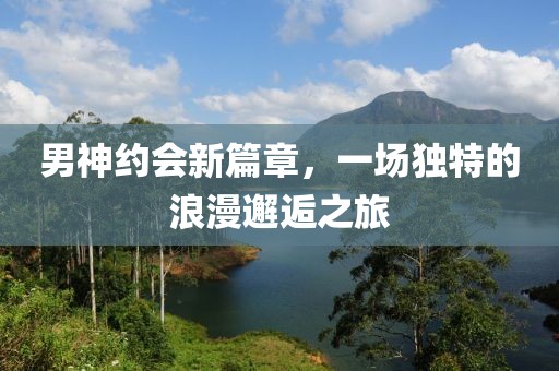 男神约会新篇章，一场独特的浪漫邂逅之旅