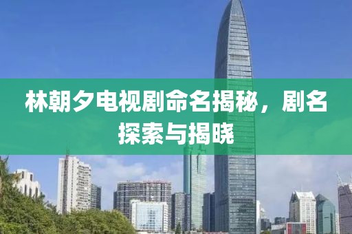 林朝夕电视剧命名揭秘，剧名探索与揭晓