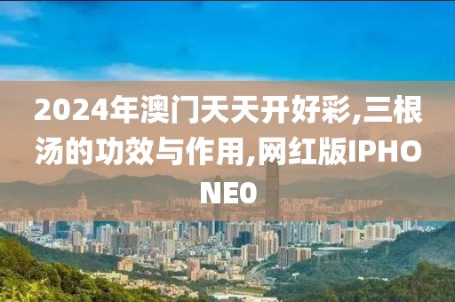 2024年澳门天天开好彩,三根汤的功效与作用,网红版IPHONE0