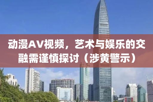 动漫AV视频，艺术与娱乐的交融需谨慎探讨（涉黄警示）