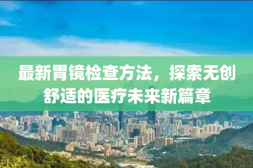 最新胃镜检查方法，探索无创舒适的医疗未来新篇章