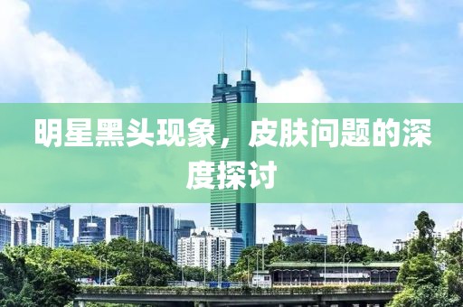 明星黑头现象，皮肤问题的深度探讨