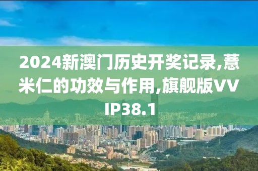 2024新澳门历史开奖记录,薏米仁的功效与作用,旗舰版VVIP38.1