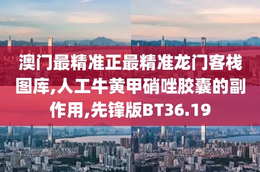 澳门最精准正最精准龙门客栈图库,人工牛黄甲硝唑胶囊的副作用,先锋版BT36.19