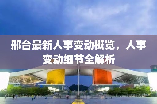 邢台最新人事变动概览，人事变动细节全解析