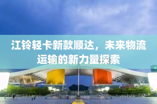江铃轻卡新款顺达，未来物流运输的新力量探索