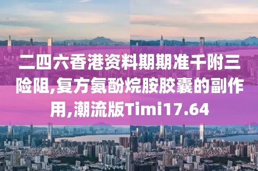 二四六香港资料期期准千附三险阻,复方氨酚烷胺胶囊的副作用,潮流版Timi17.64
