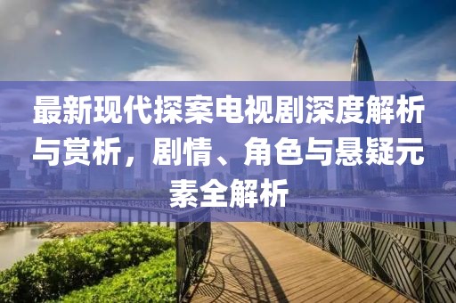 最新现代探案电视剧深度解析与赏析，剧情、角色与悬疑元素全解析