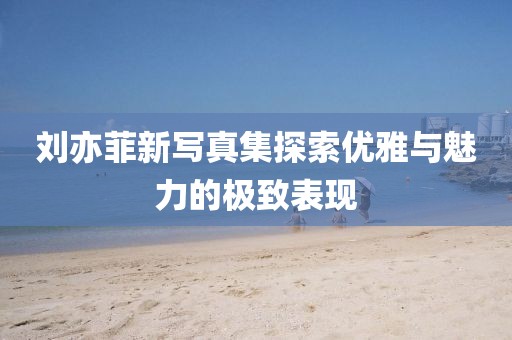 刘亦菲新写真集探索优雅与魅力的极致表现