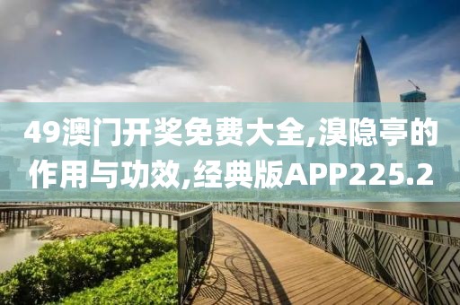 49澳门开奖免费大全,溴隐亭的作用与功效,经典版APP225.2