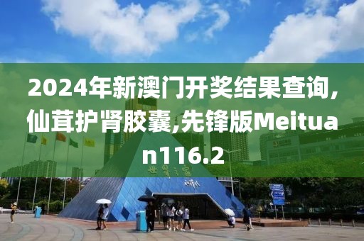 2024年新澳门开奖结果查询,仙茸护肾胶囊,先锋版Meituan116.2