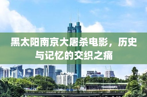 黑太阳南京大屠杀电影，历史与记忆的交织之痛