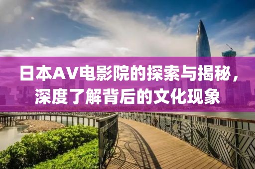 日本AV电影院的探索与揭秘，深度了解背后的文化现象
