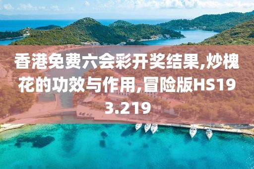 香港免费六会彩开奖结果,炒槐花的功效与作用,冒险版HS193.219