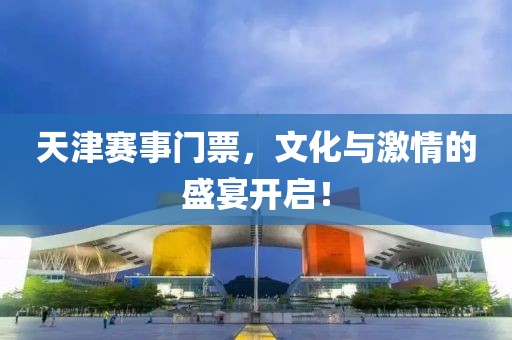 天津赛事门票，文化与激情的盛宴开启！