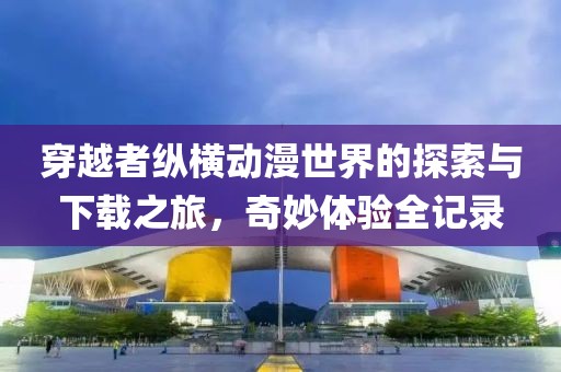 穿越者纵横动漫世界的探索与下载之旅，奇妙体验全记录