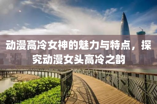动漫高冷女神的魅力与特点，探究动漫女头高冷之韵