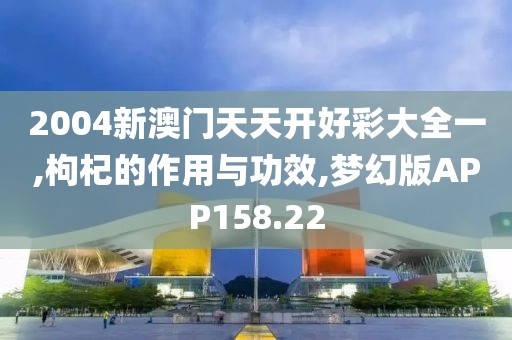 2004新澳门天天开好彩大全一,枸杞的作用与功效,梦幻版APP158.22