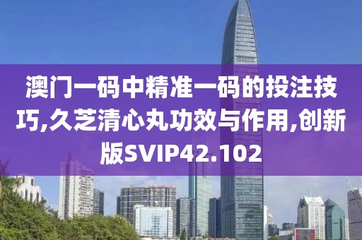 澳门一码中精准一码的投注技巧,久芝清心丸功效与作用,创新版SVIP42.102