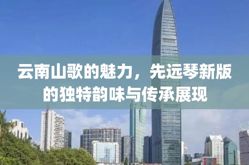 云南山歌的魅力，先远琴新版的独特韵味与传承展现