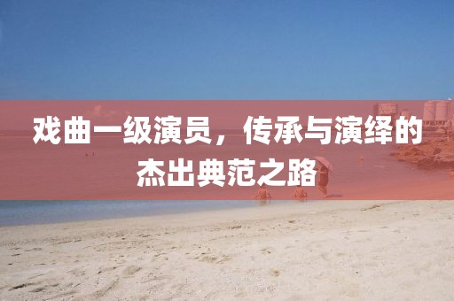 戏曲一级演员，传承与演绎的杰出典范之路