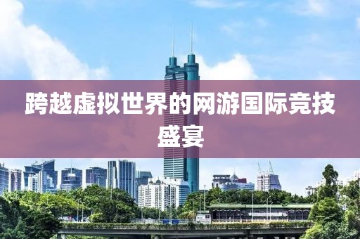 跨越虚拟世界的网游国际竞技盛宴