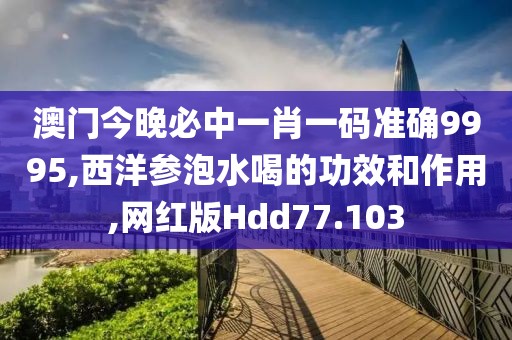 澳门今晚必中一肖一码准确9995,西洋参泡水喝的功效和作用,网红版Hdd77.103