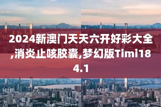 2024新澳门天天六开好彩大全,消炎止咳胶囊,梦幻版Timi184.1