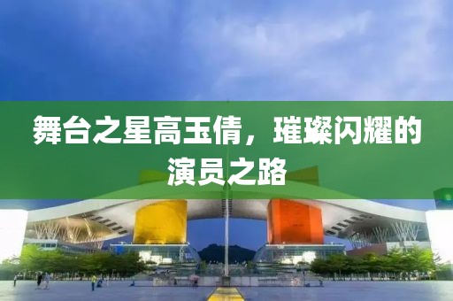 舞台之星高玉倩，璀璨闪耀的演员之路