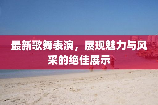 最新歌舞表演，展现魅力与风采的绝佳展示