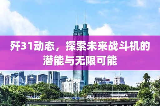歼31动态，探索未来战斗机的潜能与无限可能