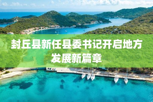 封丘县新任县委书记开启地方发展新篇章