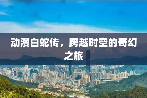 动漫白蛇传，跨越时空的奇幻之旅