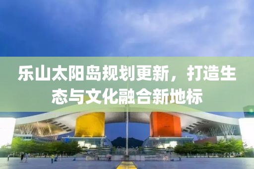 乐山太阳岛规划更新，打造生态与文化融合新地标
