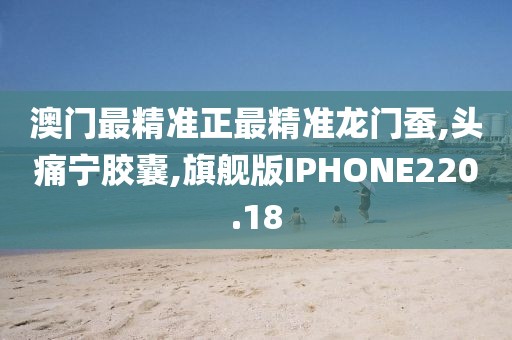 澳门最精准正最精准龙门蚕,头痛宁胶囊,旗舰版IPHONE220.18