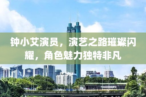 钟小艾演员，演艺之路璀璨闪耀，角色魅力独特非凡