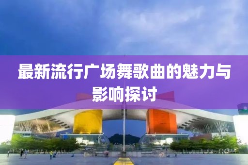 最新流行广场舞歌曲的魅力与影响探讨