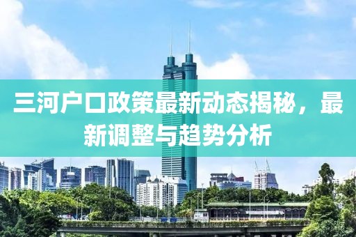 三河户口政策最新动态揭秘，最新调整与趋势分析