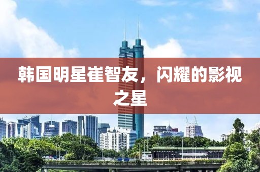 韩国明星崔智友，闪耀的影视之星